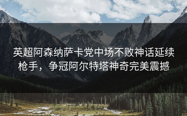 英超阿森纳萨卡党中场不败神话延续枪手，争冠阿尔特塔神奇完美震撼