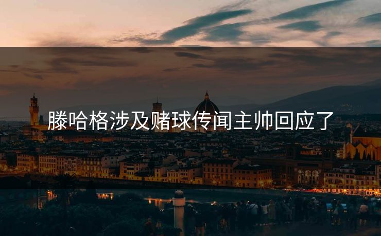 滕哈格涉及赌球传闻主帅回应了