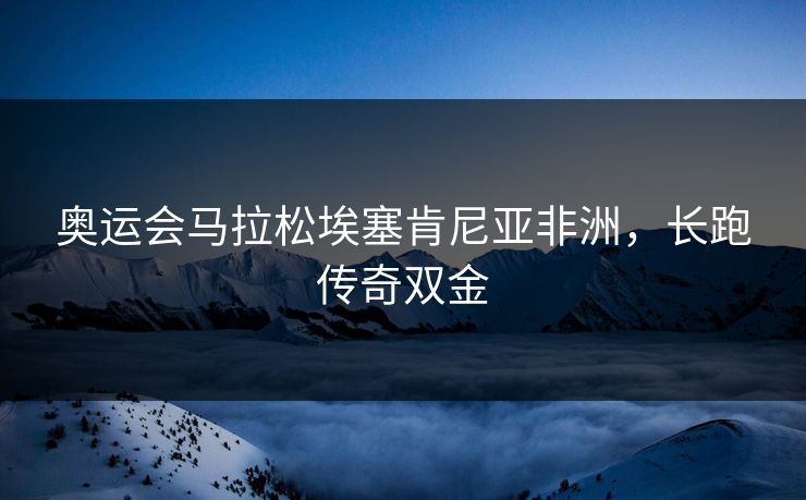 奥运会马拉松埃塞肯尼亚非洲，长跑传奇双金