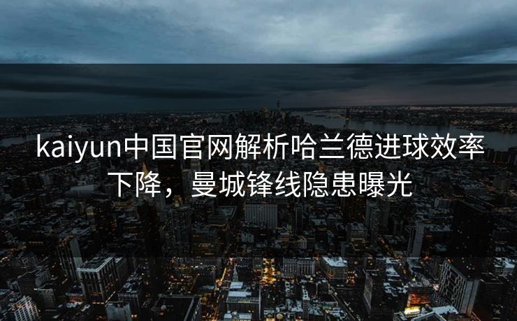 kaiyun中国官网解析哈兰德进球效率下降，曼城锋线隐患曝光