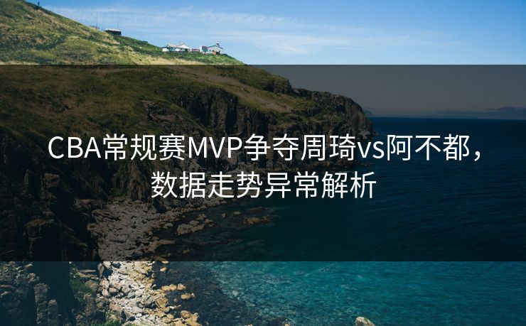 CBA常规赛MVP争夺周琦vs阿不都，数据走势异常解析