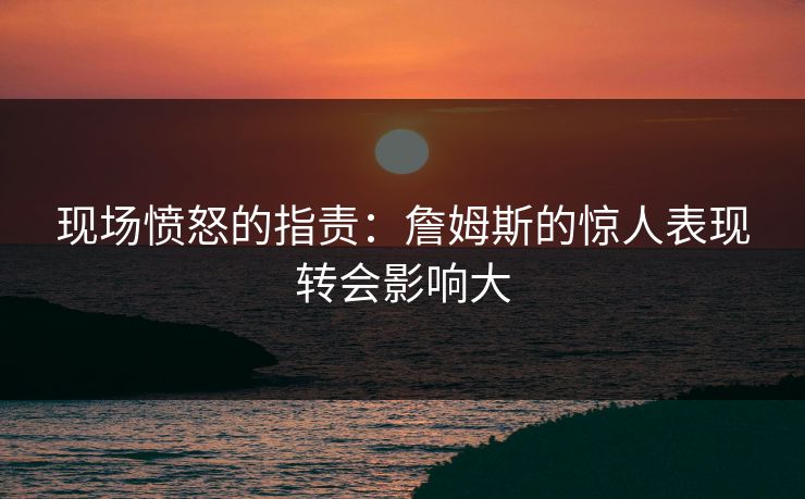 现场愤怒的指责：詹姆斯的惊人表现转会影响大