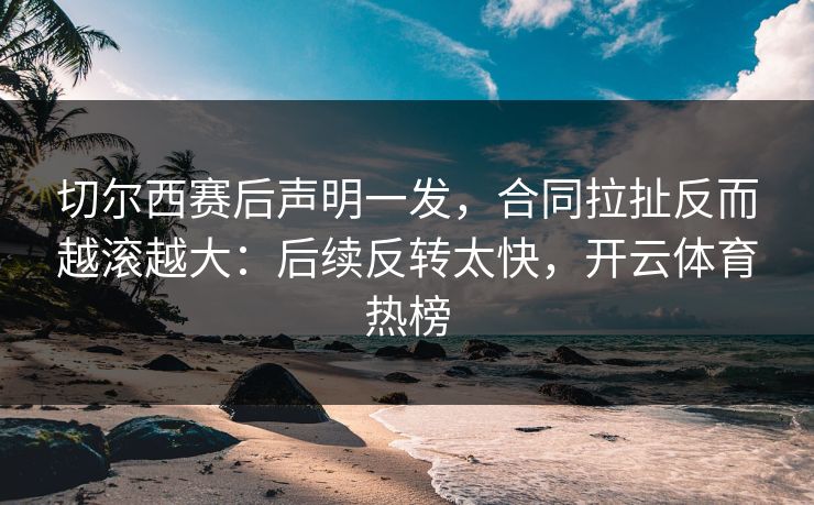 切尔西赛后声明一发，合同拉扯反而越滚越大：后续反转太快，开云体育热榜
