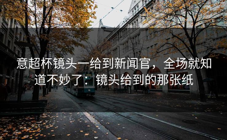 意超杯镜头一给到新闻官，全场就知道不妙了：镜头给到的那张纸