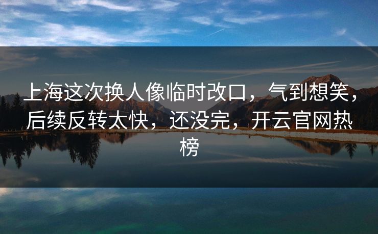 上海这次换人像临时改口，气到想笑，后续反转太快，还没完，开云官网热榜