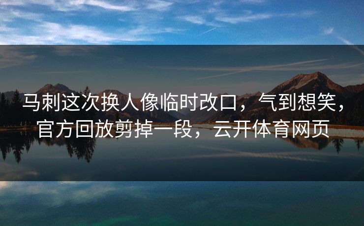 马刺这次换人像临时改口，气到想笑，官方回放剪掉一段，云开体育网页