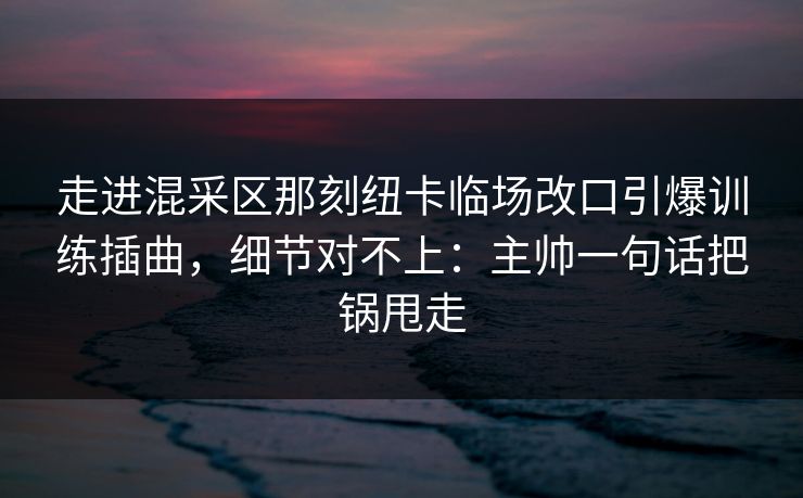 走进混采区那刻纽卡临场改口引爆训练插曲，细节对不上：主帅一句话把锅甩走