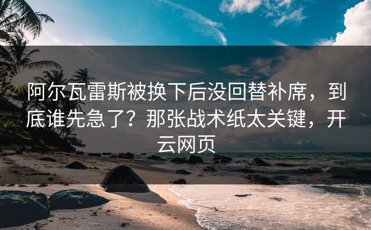 阿尔瓦雷斯被换下后没回替补席，到底谁先急了？那张战术纸太关键，开云网页