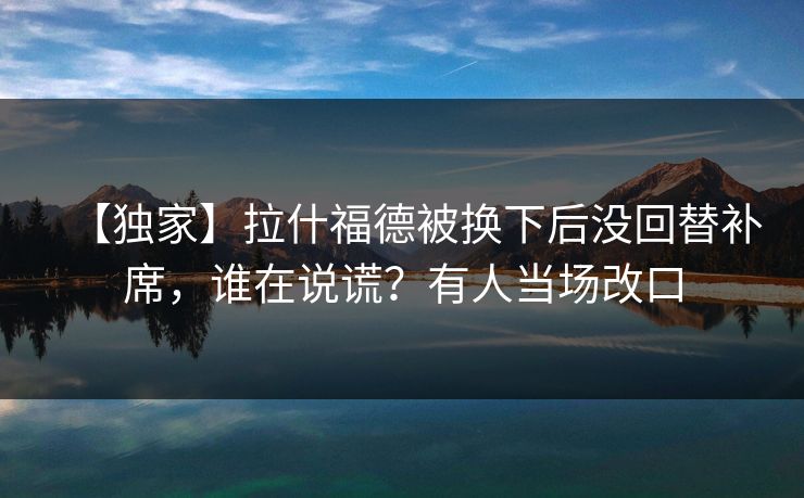 【独家】拉什福德被换下后没回替补席，谁在说谎？有人当场改口