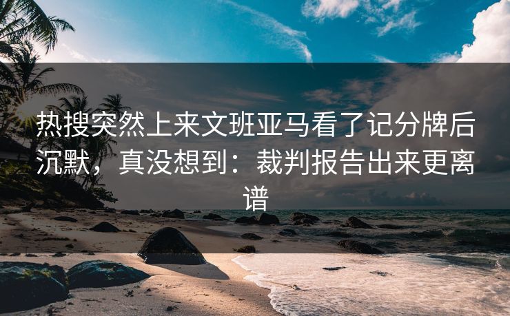 热搜突然上来文班亚马看了记分牌后沉默，真没想到：裁判报告出来更离谱