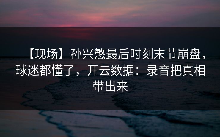【现场】孙兴慜最后时刻末节崩盘，球迷都懂了，开云数据：录音把真相带出来